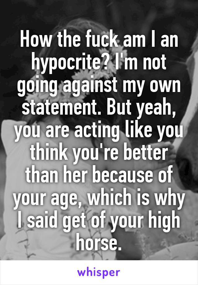 How the fuck am I an hypocrite? I'm not going against my own statement. But yeah, you are acting like you think you're better than her because of your age, which is why I said get of your high horse.