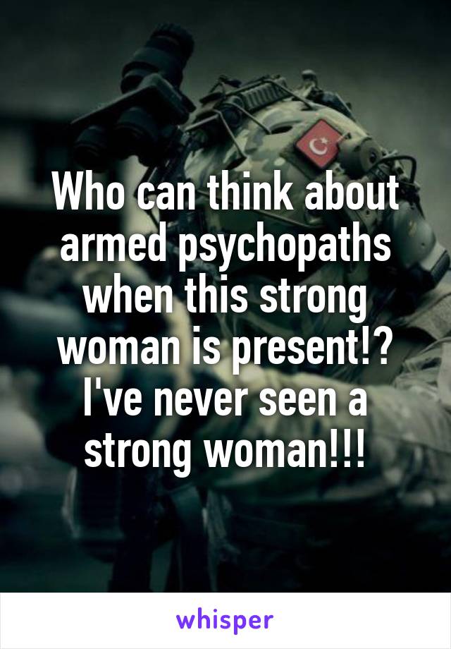 Who can think about armed psychopaths when this strong woman is present!? I've never seen a strong woman!!!