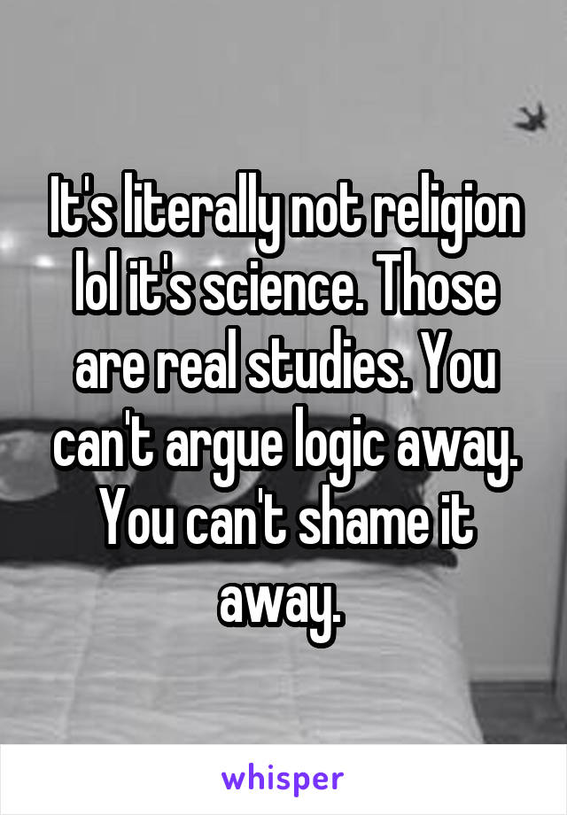 It's literally not religion lol it's science. Those are real studies. You can't argue logic away. You can't shame it away. 