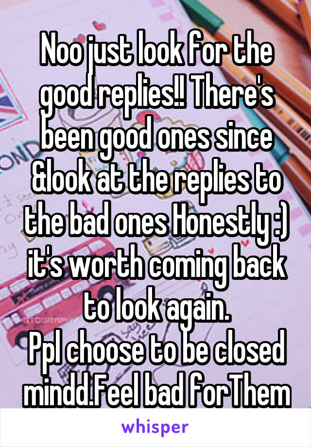 Noo just look for the good replies!! There's been good ones since &look at the replies to the bad ones Honestly :) it's worth coming back to look again.
Ppl choose to be closed mindd.Feel bad forThem