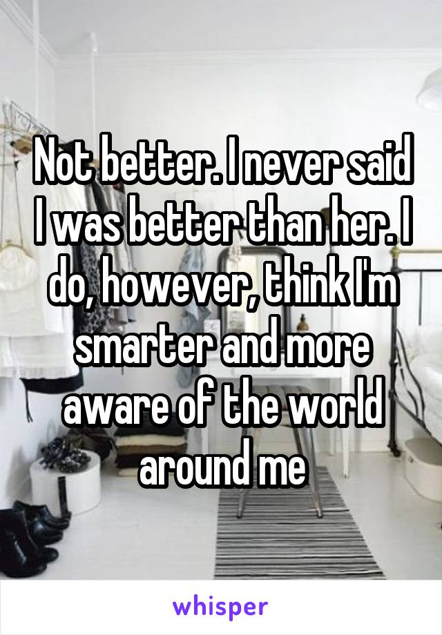 Not better. I never said I was better than her. I do, however, think I'm smarter and more aware of the world around me