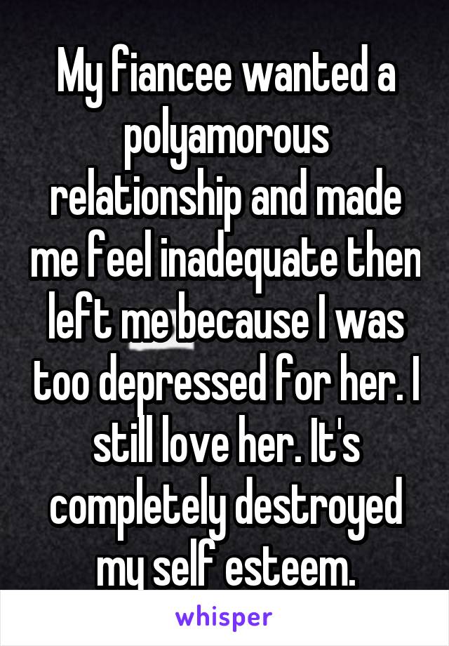 My fiancee wanted a polyamorous relationship and made me feel inadequate then left me because I was too depressed for her. I still love her. It's completely destroyed my self esteem.