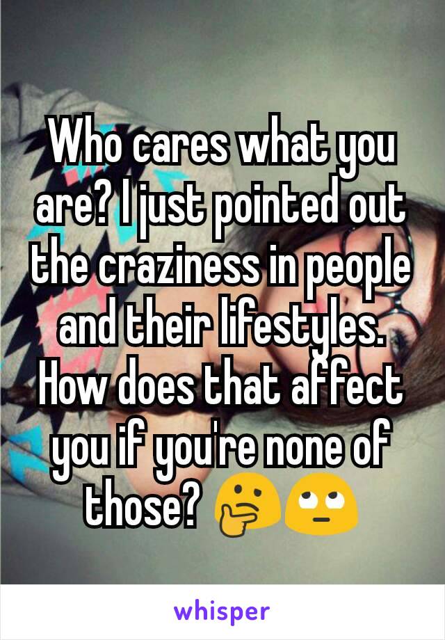 Who cares what you are? I just pointed out the craziness in people and their lifestyles. How does that affect you if you're none of those? 🤔🙄