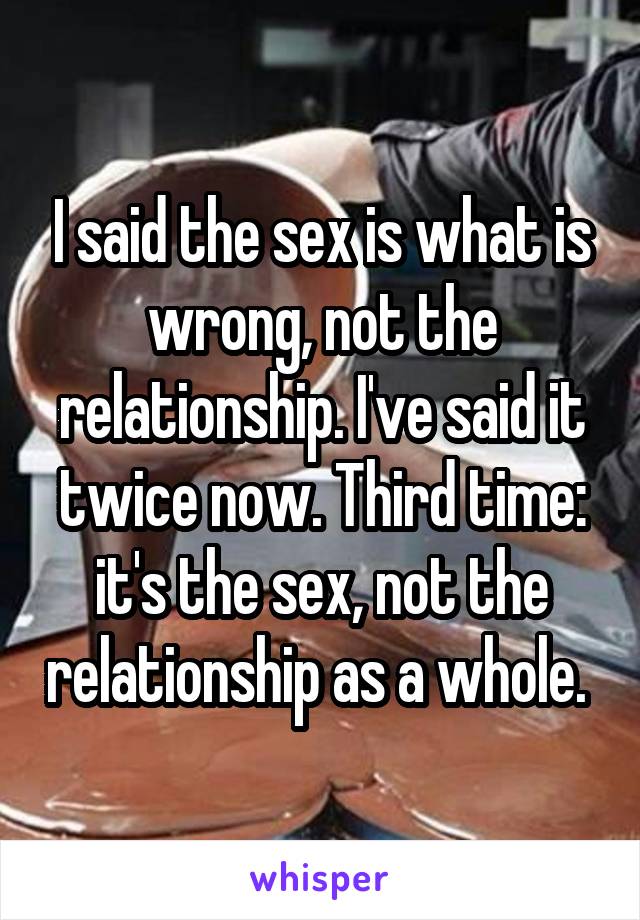 I said the sex is what is wrong, not the relationship. I've said it twice now. Third time: it's the sex, not the relationship as a whole. 