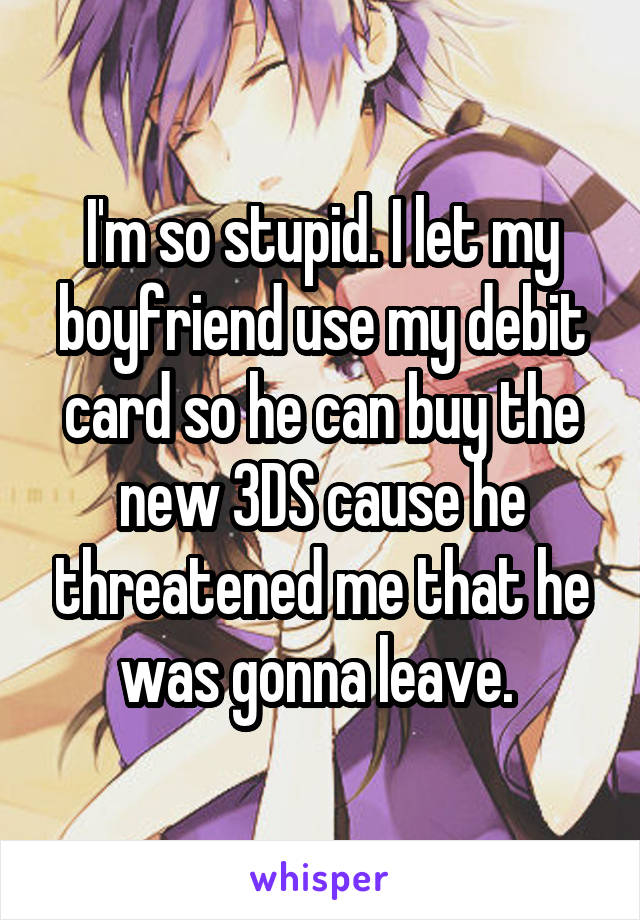 I'm so stupid. I let my boyfriend use my debit card so he can buy the new 3DS cause he threatened me that he was gonna leave. 