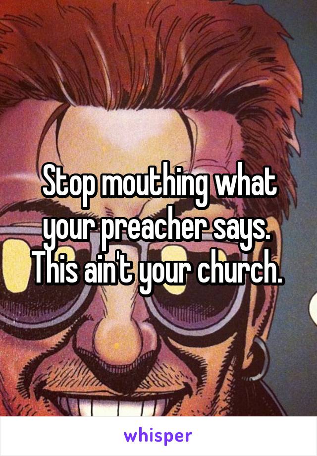 Stop mouthing what your preacher says.  This ain't your church. 