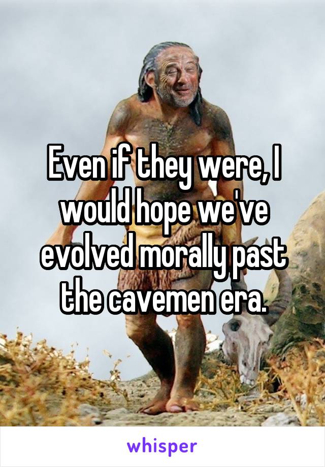 Even if they were, I would hope we've evolved morally past the cavemen era.