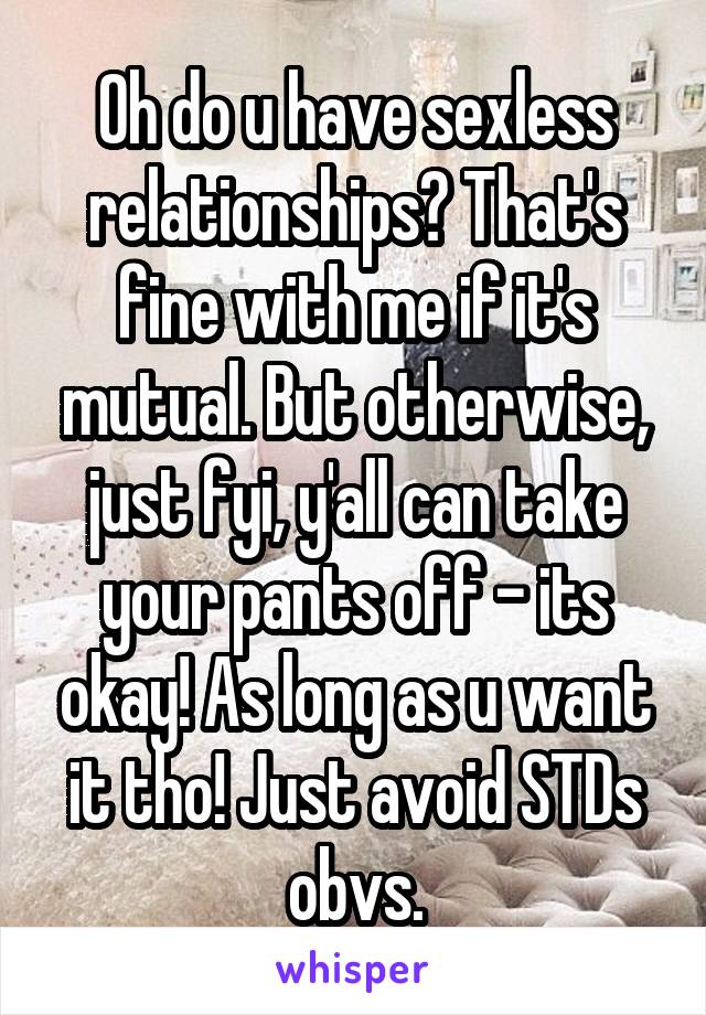 Oh do u have sexless relationships? That's fine with me if it's mutual. But otherwise, just fyi, y'all can take your pants off - its okay! As long as u want it tho! Just avoid STDs obvs.