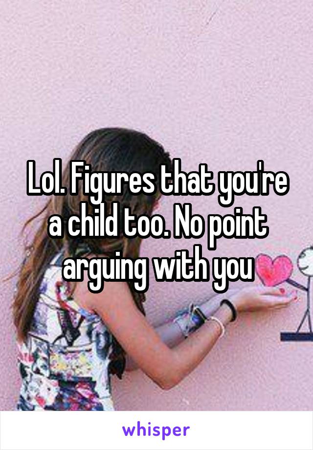 Lol. Figures that you're a child too. No point arguing with you