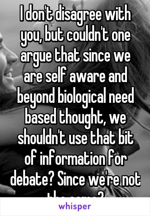 I don't disagree with you, but couldn't one argue that since we are self aware and beyond biological need based thought, we shouldn't use that bit of information for debate? Since we're not the same?