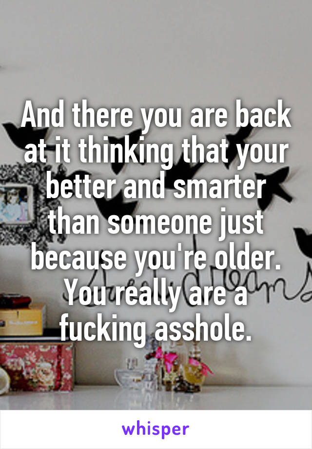 And there you are back at it thinking that your better and smarter than someone just because you're older. You really are a fucking asshole.