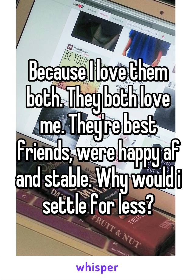 Because I love them both. They both love me. They're best friends, were happy af and stable. Why would i settle for less?