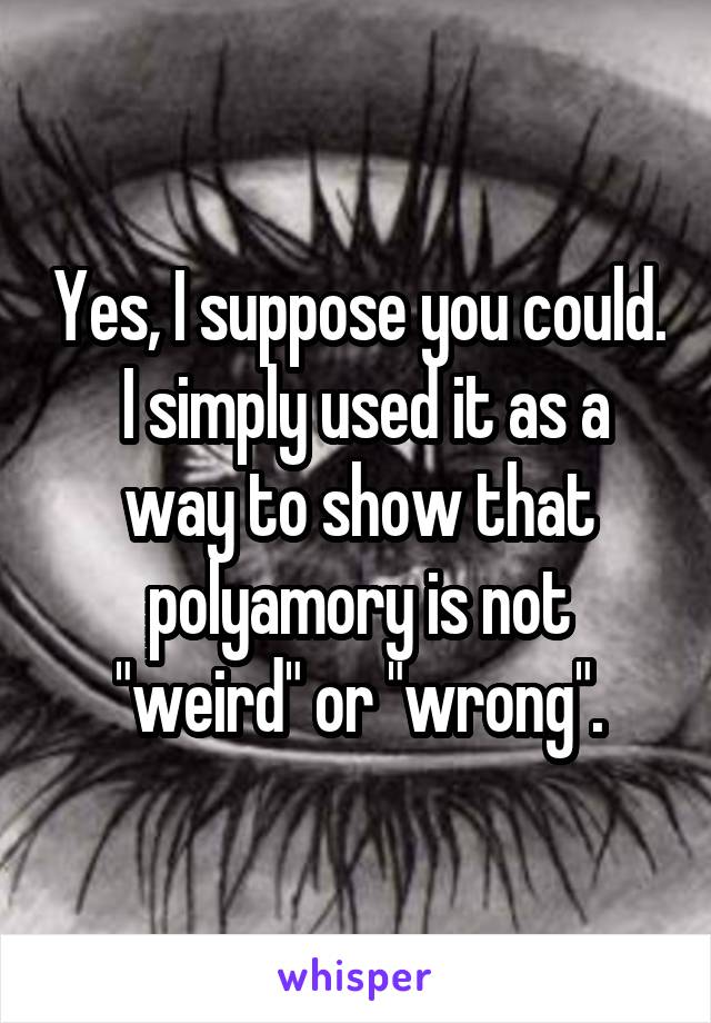 Yes, I suppose you could.  I simply used it as a way to show that polyamory is not "weird" or "wrong".