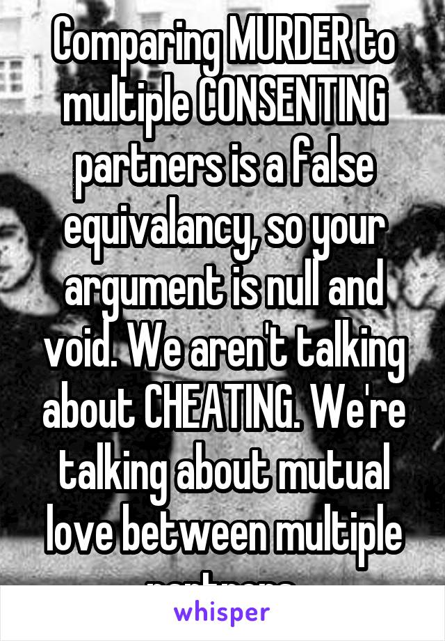 Comparing MURDER to multiple CONSENTING partners is a false equivalancy, so your argument is null and void. We aren't talking about CHEATING. We're talking about mutual love between multiple partners.