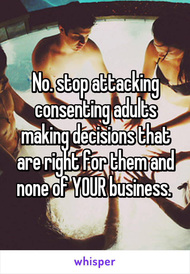 No. stop attacking consenting adults making decisions that are right for them and none of YOUR business. 