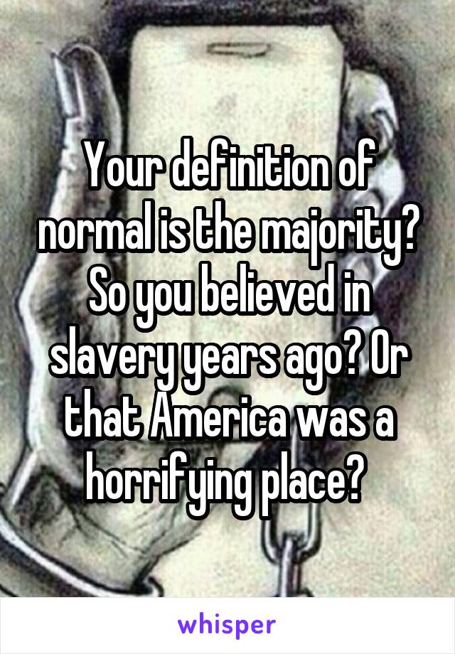 Your definition of normal is the majority? So you believed in slavery years ago? Or that America was a horrifying place? 