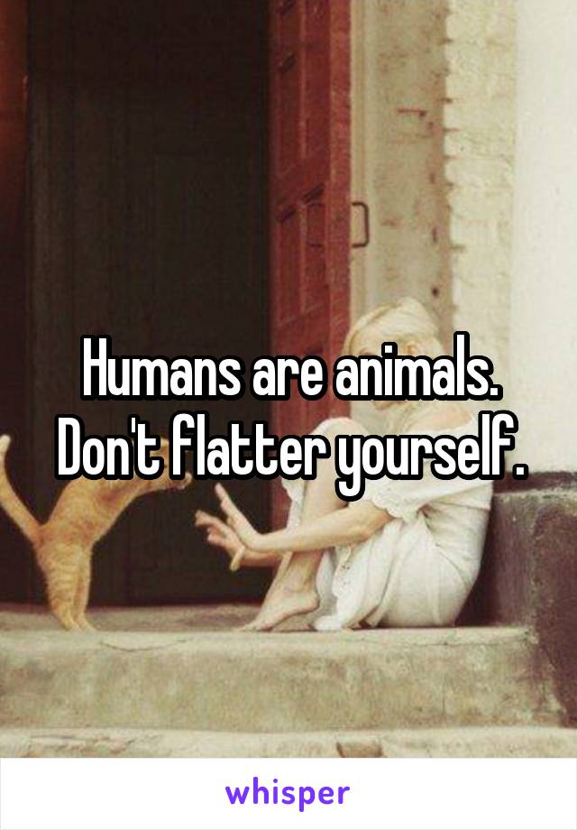 Humans are animals. Don't flatter yourself.