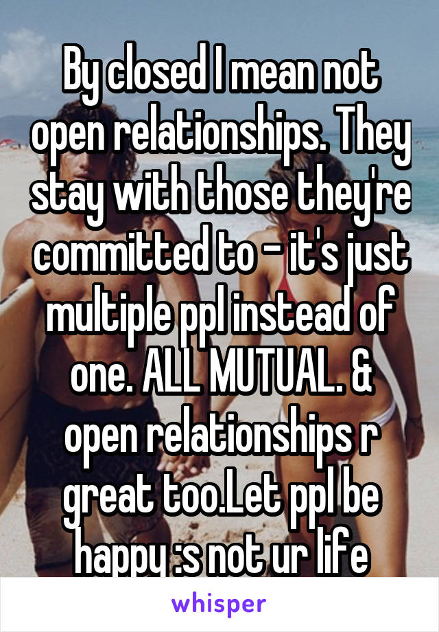 By closed I mean not open relationships. They stay with those they're committed to - it's just multiple ppl instead of one. ALL MUTUAL. & open relationships r great too.Let ppl be happy :s not ur life