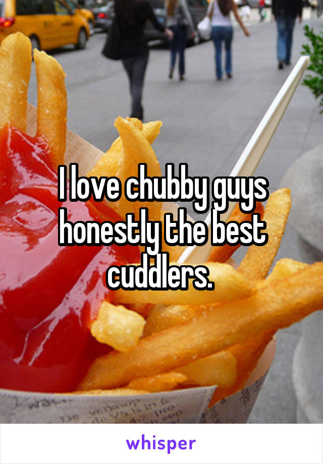 I love chubby guys honestly the best cuddlers. 