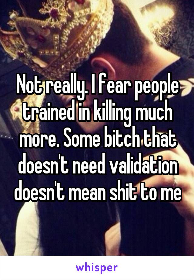 Not really. I fear people trained in killing much more. Some bitch that doesn't need validation doesn't mean shit to me