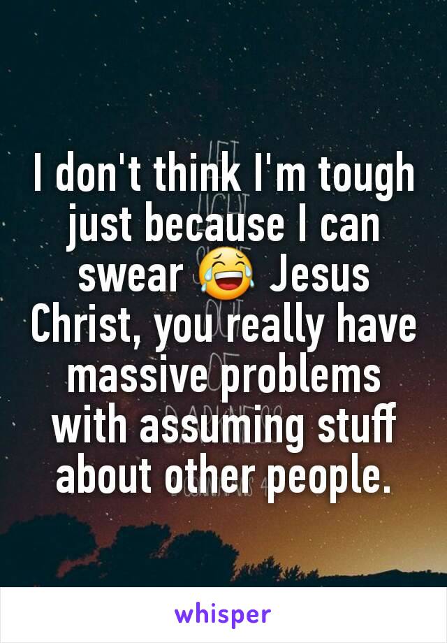 I don't think I'm tough just because I can swear 😂 Jesus Christ, you really have massive problems with assuming stuff about other people.