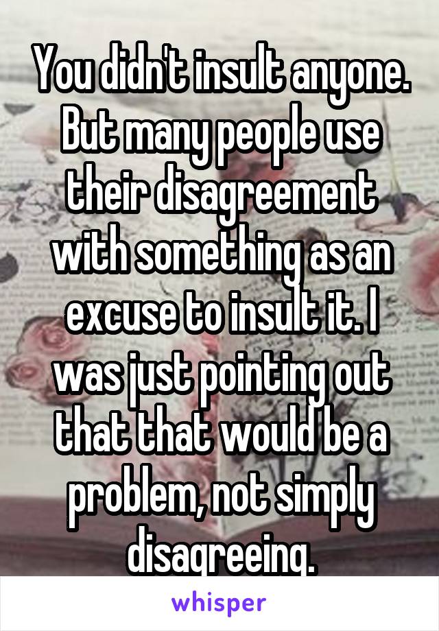 You didn't insult anyone. But many people use their disagreement with something as an excuse to insult it. I was just pointing out that that would be a problem, not simply disagreeing.