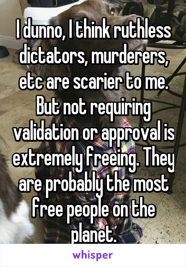 I dunno, I think ruthless dictators, murderers, etc are scarier to me. But not requiring validation or approval is extremely freeing. They are probably the most free people on the planet.