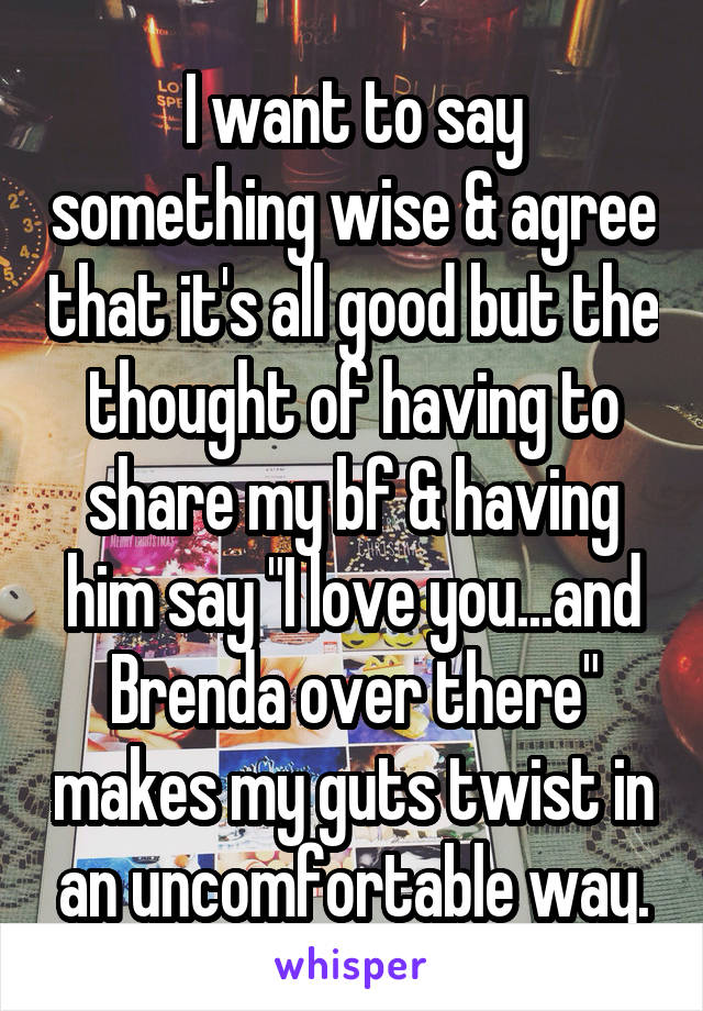 I want to say something wise & agree that it's all good but the thought of having to share my bf & having him say "I love you...and Brenda over there" makes my guts twist in an uncomfortable way.