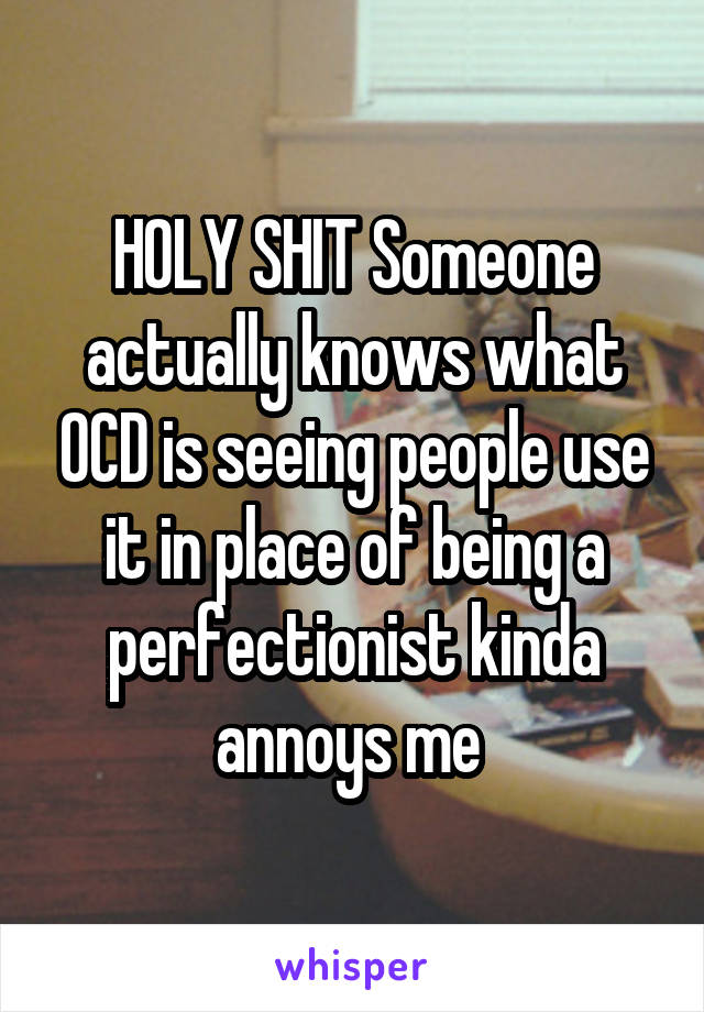 HOLY SHIT Someone actually knows what OCD is seeing people use it in place of being a perfectionist kinda annoys me 