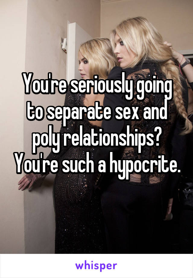 You're seriously going to separate sex and poly relationships? You're such a hypocrite. 