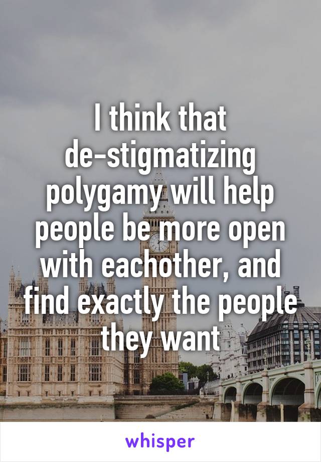 I think that de-stigmatizing polygamy will help people be more open with eachother, and find exactly the people they want