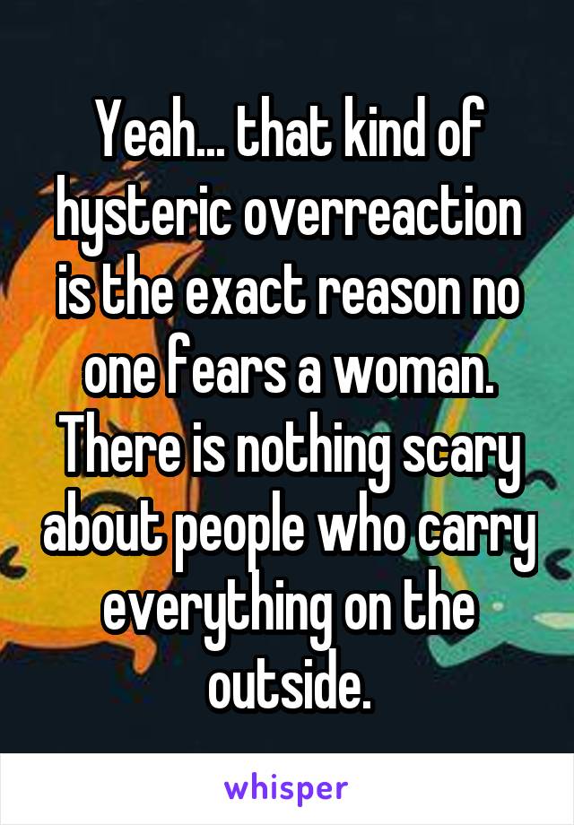 Yeah... that kind of hysteric overreaction is the exact reason no one fears a woman. There is nothing scary about people who carry everything on the outside.