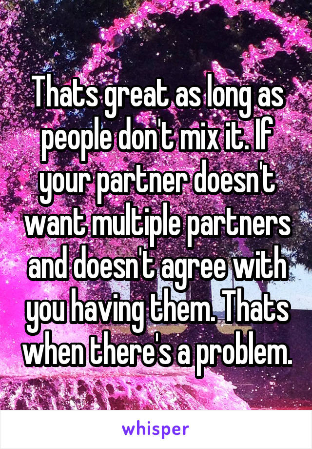 Thats great as long as people don't mix it. If your partner doesn't want multiple partners and doesn't agree with you having them. Thats when there's a problem.