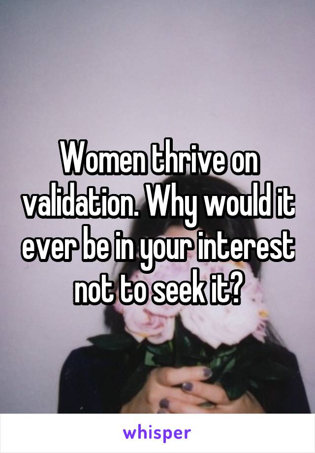 Women thrive on validation. Why would it ever be in your interest not to seek it?