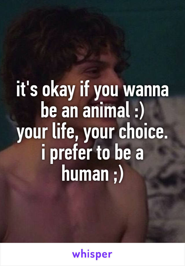 it's okay if you wanna be an animal :)
your life, your choice.
i prefer to be a human ;)