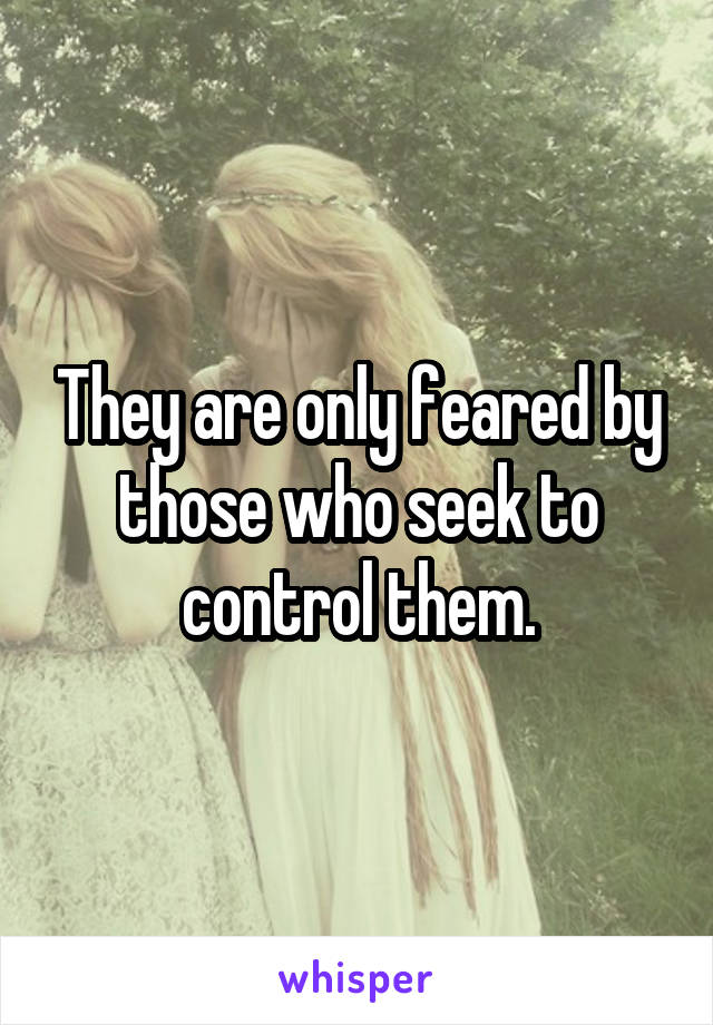 They are only feared by those who seek to control them.