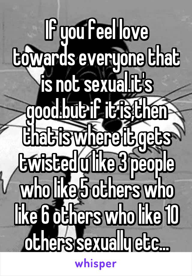 If you feel love towards everyone that is not sexual.it's good.but if it is,then that is where it gets twisted u like 3 people who like 5 others who like 6 others who like 10 others sexually etc...