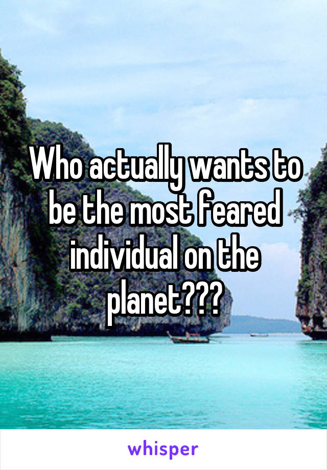 Who actually wants to be the most feared individual on the planet???