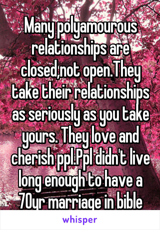 Many polyamourous relationships are closed,not open.They take their relationships as seriously as you take yours. They love and cherish ppl.Ppl didn't live long enough to have a 70yr marriage in bible