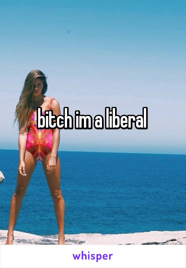 bitch im a liberal 
