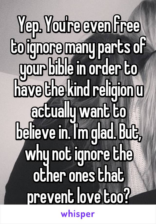 Yep. You're even free to ignore many parts of your bible in order to have the kind religion u actually want to believe in. I'm glad. But, why not ignore the other ones that prevent love too?