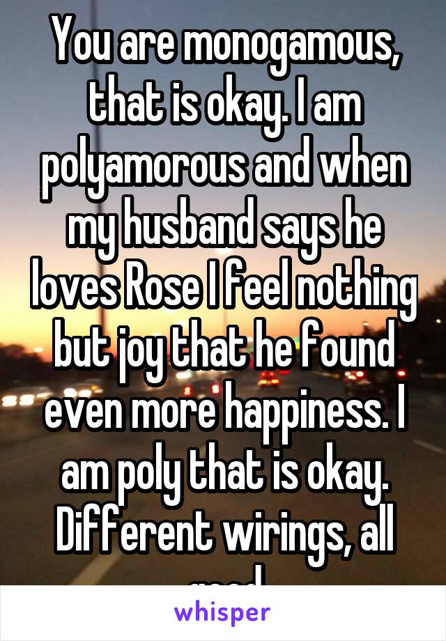 You are monogamous, that is okay. I am polyamorous and when my husband says he loves Rose I feel nothing but joy that he found even more happiness. I am poly that is okay. Different wirings, all good