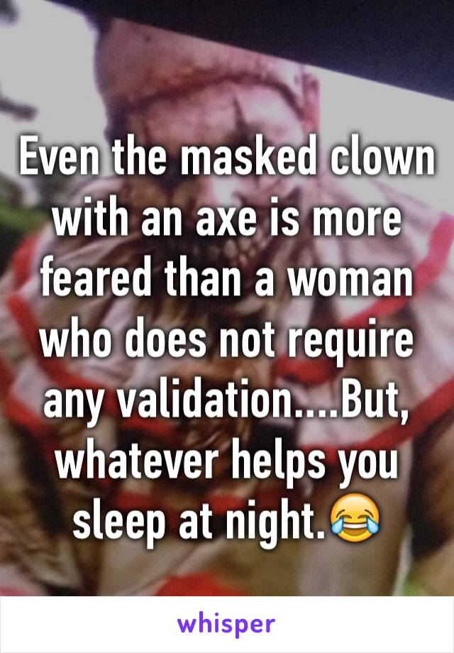 Even the masked clown with an axe is more feared than a woman who does not require any validation....But, whatever helps you sleep at night.😂