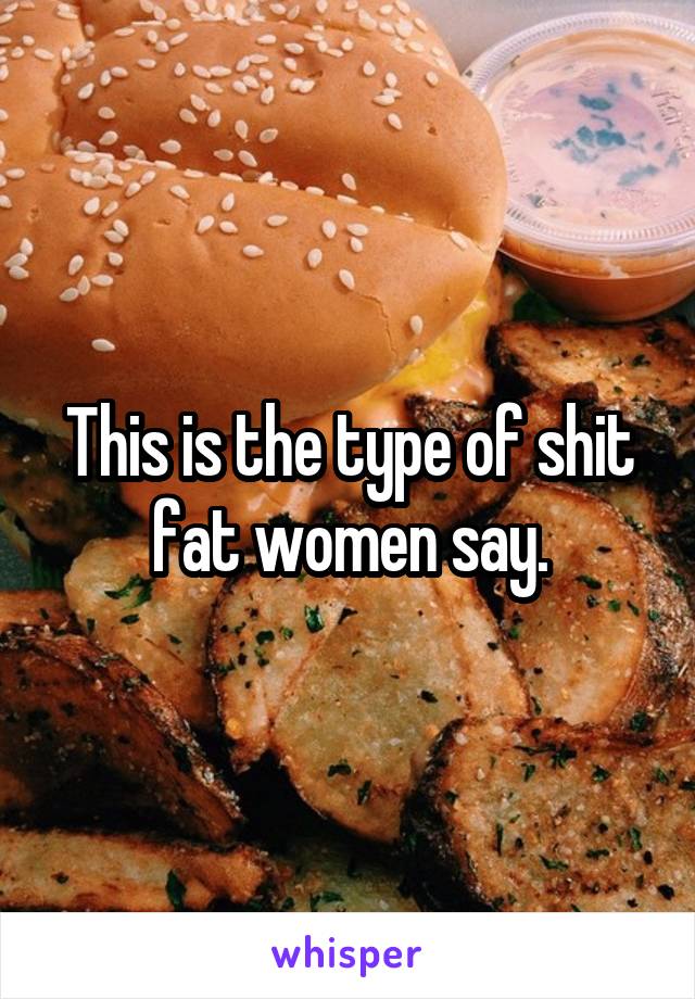 This is the type of shit fat women say.