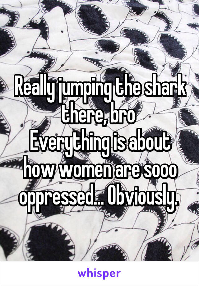 Really jumping the shark there, bro 
Everything is about how women are sooo oppressed... Obviously. 