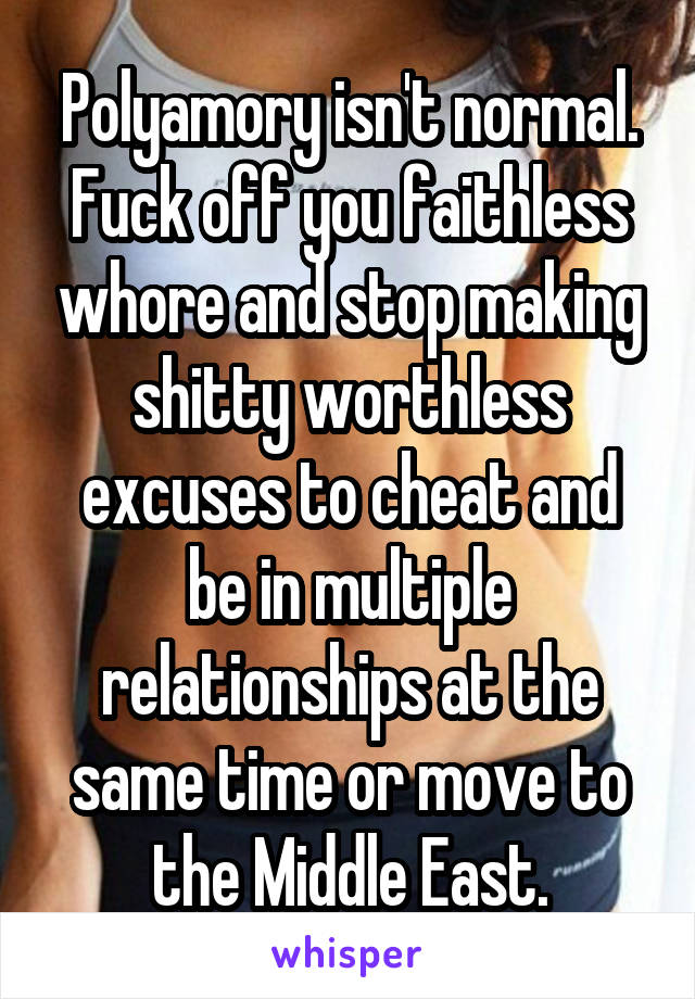 Polyamory isn't normal. Fuck off you faithless whore and stop making shitty worthless excuses to cheat and be in multiple relationships at the same time or move to the Middle East.