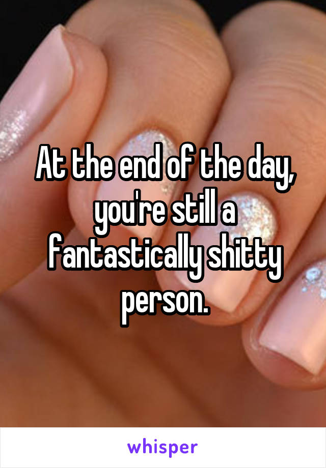 At the end of the day, you're still a fantastically shitty person.