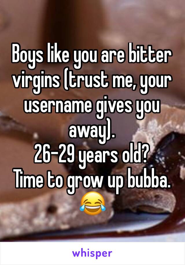 Boys like you are bitter virgins (trust me, your username gives you away).
26-29 years old?
Time to grow up bubba.
😂