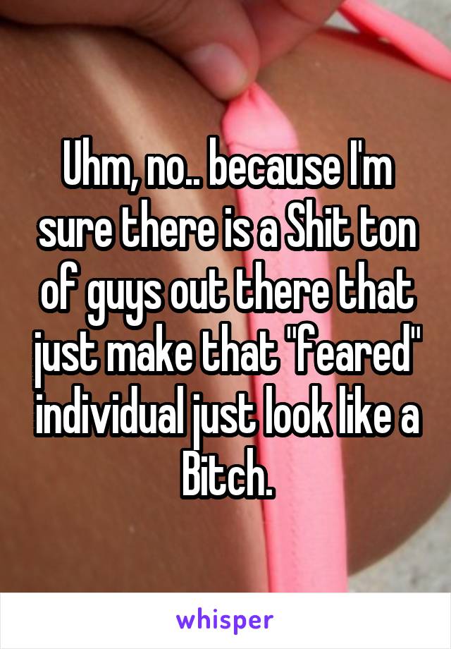 Uhm, no.. because I'm sure there is a Shit ton of guys out there that just make that "feared" individual just look like a Bitch.