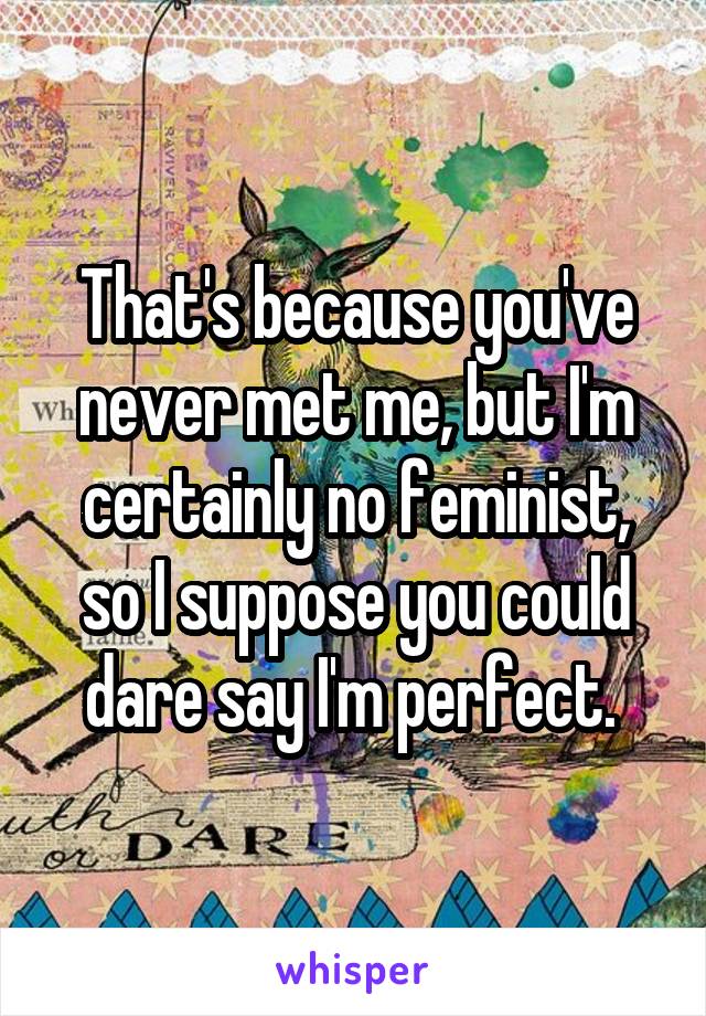 That's because you've never met me, but I'm certainly no feminist, so I suppose you could dare say I'm perfect. 